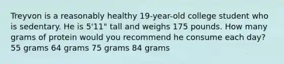 Treyvon is a reasonably healthy 19-year-old college student who is sedentary. He is 5'11" tall and weighs 175 pounds. How many grams of protein would you recommend he consume each day? 55 grams 64 grams 75 grams 84 grams