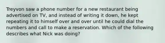 Treyvon saw a phone number for a new restaurant being advertised on TV, and instead of writing it down, he kept repeating it to himself over and over until he could dial the numbers and call to make a reservation. Which of the following describes what Nick was doing?