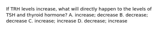 If TRH levels increase, what will directly happen to the levels of TSH and thyroid hormone? A. increase; decrease B. decrease; decrease C. increase; increase D. decrease; increase