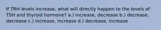 If TRH levels increase, what will directly happen to the levels of TSH and thyroid hormone? a.) increase, decrease b.) decrease, decrease c.) increase, increase d.) decrease, increase