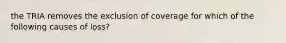 the TRIA removes the exclusion of coverage for which of the following causes of loss?