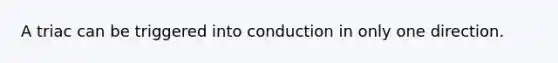 A triac can be triggered into conduction in only one direction.