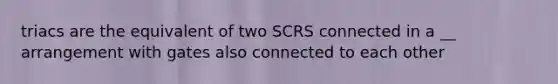 triacs are the equivalent of two SCRS connected in a __ arrangement with gates also connected to each other