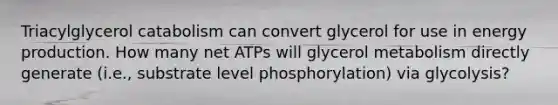 Triacylglycerol catabolism can convert glycerol for use in <a href='https://www.questionai.com/knowledge/k3xoUYcii1-energy-production' class='anchor-knowledge'>energy production</a>. How many net ATPs will glycerol metabolism directly generate (i.e., substrate level phosphorylation) via glycolysis?