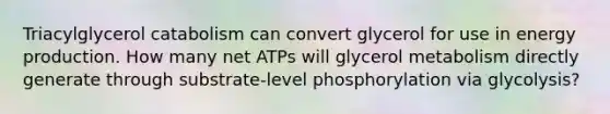 Triacylglycerol catabolism can convert glycerol for use in <a href='https://www.questionai.com/knowledge/k3xoUYcii1-energy-production' class='anchor-knowledge'>energy production</a>. How many net ATPs will glycerol metabolism directly generate through substrate‑level phosphorylation via glycolysis?