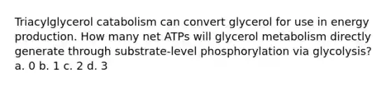 Triacylglycerol catabolism can convert glycerol for use in <a href='https://www.questionai.com/knowledge/k3xoUYcii1-energy-production' class='anchor-knowledge'>energy production</a>. How many net ATPs will glycerol metabolism directly generate through substrate‑level phosphorylation via glycolysis? a. 0 b. 1 c. 2 d. 3