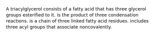 A triacylglycerol consists of a fatty acid that has three glycerol groups esterified to it. is the product of three condensation reactions. is a chain of three linked fatty acid residues. includes three acyl groups that associate noncovalently.