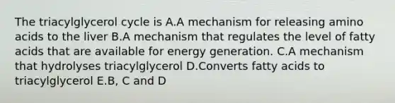 The triacylglycerol cycle is A.A mechanism for releasing amino acids to the liver B.A mechanism that regulates the level of fatty acids that are available for energy generation. C.A mechanism that hydrolyses triacylglycerol D.Converts fatty acids to triacylglycerol E.B, C and D