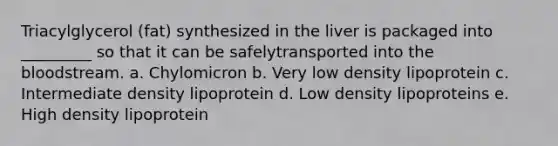 Triacylglycerol (fat) synthesized in the liver is packaged into _________ so that it can be safelytransported into the bloodstream. a. Chylomicron b. Very low density lipoprotein c. Intermediate density lipoprotein d. Low density lipoproteins e. High density lipoprotein