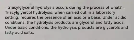 - triacylglycerol hydrolysis occurs during the process of what? - Triacylglyercol hydrolysis, when carried out in a laboratory setting, requires the presence of an acid or a base. Under acidic conditions, the hydrolysis products are glycerol and fatty acids. Under basic conditions, the hydrolysis products are glycerols and fatty acid salts.