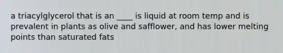 a triacylglycerol that is an ____ is liquid at room temp and is prevalent in plants as olive and safflower, and has lower melting points than saturated fats