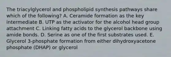 The triacylglycerol and phospholipid synthesis pathways share which of the following? A. Ceramide formation as the key intermediate B. UTP as the activator for the alcohol head group attachment C. Linking fatty acids to the glycerol backbone using amide bonds. D. Serine as one of the first substrates used. E. Glycerol 3-phosphate formation from either dihydroxyacetone phosphate (DHAP) or glycerol