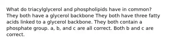 What do triacylglycerol and phospholipids have in common? They both have a glycerol backbone They both have three fatty acids linked to a glycerol backbone. They both contain a phosphate group. a, b, and c are all correct. Both b and c are correct.