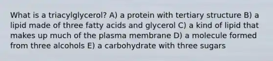 What is a triacylglycerol? A) a protein with <a href='https://www.questionai.com/knowledge/kf06vGllnT-tertiary-structure' class='anchor-knowledge'>tertiary structure</a> B) a lipid made of three fatty acids and glycerol C) a kind of lipid that makes up much of the plasma membrane D) a molecule formed from three alcohols E) a carbohydrate with three sugars