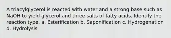 A triacylglycerol is reacted with water and a strong base such as NaOH to yield glycerol and three salts of fatty acids. Identify the reaction type. a. Esterification b. Saponification c. Hydrogenation d. Hydrolysis