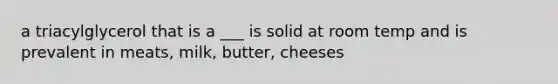 a triacylglycerol that is a ___ is solid at room temp and is prevalent in meats, milk, butter, cheeses