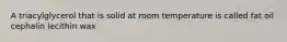 A triacylglycerol that is solid at room temperature is called fat oil cephalin lecithin wax