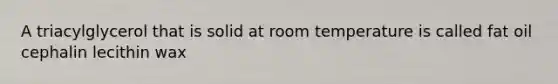 A triacylglycerol that is solid at room temperature is called fat oil cephalin lecithin wax