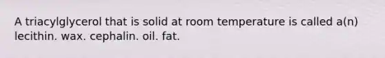 A triacylglycerol that is solid at room temperature is called a(n) lecithin. wax. cephalin. oil. fat.