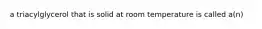 a triacylglycerol that is solid at room temperature is called a(n)