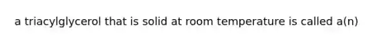 a triacylglycerol that is solid at room temperature is called a(n)