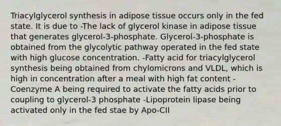 Triacylglycerol synthesis in adipose tissue occurs only in the fed state. It is due to -The lack of glycerol kinase in adipose tissue that generates glycerol-3-phosphate. Glycerol-3-phosphate is obtained from the glycolytic pathway operated in the fed state with high glucose concentration. -Fatty acid for triacylglycerol synthesis being obtained from chylomicrons and VLDL, which is high in concentration after a meal with high fat content -Coenzyme A being required to activate the fatty acids prior to coupling to glycerol-3 phosphate -Lipoprotein lipase being activated only in the fed stae by Apo-CII