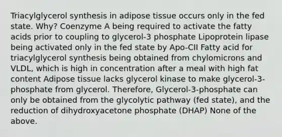 Triacylglycerol synthesis in adipose tissue occurs only in the fed state. Why? Coenzyme A being required to activate the fatty acids prior to coupling to glycerol-3 phosphate Lipoprotein lipase being activated only in the fed state by Apo-CII Fatty acid for triacylglycerol synthesis being obtained from chylomicrons and VLDL, which is high in concentration after a meal with high fat content Adipose tissue lacks glycerol kinase to make glycerol-3-phosphate from glycerol. Therefore, Glycerol-3-phosphate can only be obtained from the glycolytic pathway (fed state), and the reduction of dihydroxyacetone phosphate (DHAP) None of the above.