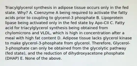 Triacylglycerol synthesis in adipose tissue occurs only in the fed state. Why? A. Coenzyme A being required to activate the fatty acids prior to coupling to glycerol-3 phosphate B. Lipoprotein lipase being activated only in the fed state by Apo-CII C. Fatty acid for triacylglycerol synthesis being obtained from chylomicrons and VLDL, which is high in concentration after a meal with high fat content D. Adipose tissue lacks glycerol kinase to make glycerol-3-phosphate from glycerol. Therefore, Glycerol-3-phosphate can only be obtained from the glycolytic pathway (fed state), and the reduction of dihydroxyacetone phosphate (DHAP) E. None of the above.