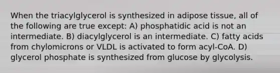 When the triacylglycerol is synthesized in adipose tissue, all of the following are true except: A) phosphatidic acid is not an intermediate. B) diacylglycerol is an intermediate. C) fatty acids from chylomicrons or VLDL is activated to form acyl-CoA. D) glycerol phosphate is synthesized from glucose by glycolysis.