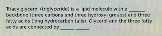 Triacylglycerol (triglyceride) is a lipid molecule with a _______ backbone (three carbons and three hydroxyl groups) and three fatty acids (long hydrocarbon tails). Glycerol and the three fatty acids are connected by ______ ______.