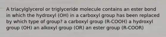 A triacylglycerol or triglyceride molecule contains an ester bond in which the hydroxyl (OH) in a carboxyl group has been replaced by which type of group? a carboxyl group (R-COOH) a hydroxyl group (OH) an alkoxyl group (OR) an ester group (R-COOR)