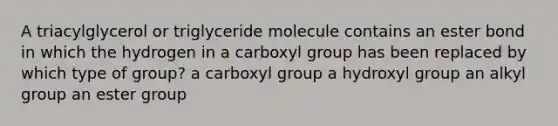 A triacylglycerol or triglyceride molecule contains an ester bond in which the hydrogen in a carboxyl group has been replaced by which type of group? a carboxyl group a hydroxyl group an alkyl group an ester group