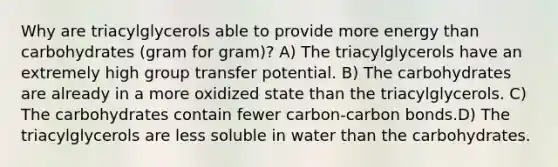 Why are triacylglycerols able to provide more energy than carbohydrates (gram for gram)? A) The triacylglycerols have an extremely high group transfer potential. B) The carbohydrates are already in a more oxidized state than the triacylglycerols. C) The carbohydrates contain fewer carbon-carbon bonds.D) The triacylglycerols are less soluble in water than the carbohydrates.