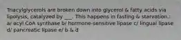 Triacylglycerols are broken down into glycerol & fatty acids via lipolysis, catalyzed by ___. This happens in fasting & starvation.: a/ acyl CoA synthase b/ hormone-sensitive lipase c/ lingual lipase d/ pancreatic lipase e/ b & d