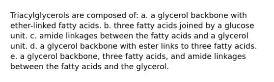 Triacylglycerols are composed of: a. a glycerol backbone with ether-linked fatty acids. b. three fatty acids joined by a glucose unit. c. amide linkages between the fatty acids and a glycerol unit. d. a glycerol backbone with ester links to three fatty acids. e. a glycerol backbone, three fatty acids, and amide linkages between the fatty acids and the glycerol.