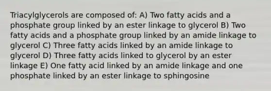 Triacylglycerols are composed of: A) Two fatty acids and a phosphate group linked by an ester linkage to glycerol B) Two fatty acids and a phosphate group linked by an amide linkage to glycerol C) Three fatty acids linked by an amide linkage to glycerol D) Three fatty acids linked to glycerol by an ester linkage E) One fatty acid linked by an amide linkage and one phosphate linked by an ester linkage to sphingosine