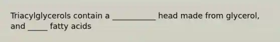 Triacylglycerols contain a ___________ head made from glycerol, and _____ fatty acids