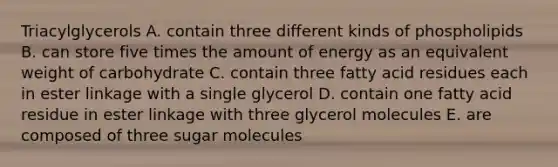 Triacylglycerols A. contain three different kinds of phospholipids B. can store five times the amount of energy as an equivalent weight of carbohydrate C. contain three fatty acid residues each in ester linkage with a single glycerol D. contain one fatty acid residue in ester linkage with three glycerol molecules E. are composed of three sugar molecules