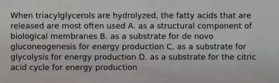 When triacylglycerols are hydrolyzed, the fatty acids that are released are most often used A. as a structural component of biological membranes B. as a substrate for de novo gluconeogenesis for energy production C. as a substrate for glycolysis for energy production D. as a substrate for the citric acid cycle for energy production