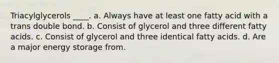 Triacylglycerols ____. a. Always have at least one fatty acid with a trans double bond. b. Consist of glycerol and three different fatty acids. c. Consist of glycerol and three identical fatty acids. d. Are a major energy storage from.