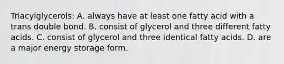 Triacylglycerols: A. always have at least one fatty acid with a trans double bond. B. consist of glycerol and three different fatty acids. C. consist of glycerol and three identical fatty acids. D. are a major <a href='https://www.questionai.com/knowledge/kuip5t73aA-energy-storage' class='anchor-knowledge'>energy storage</a> form.