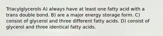 Triacylglycerols A) always have at least one fatty acid with a trans double bond. B) are a major energy storage form. C) consist of glycerol and three different fatty acids. D) consist of glycerol and three identical fatty acids.