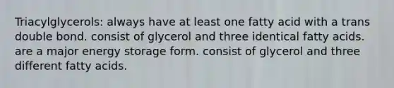 Triacylglycerols: always have at least one fatty acid with a trans double bond. consist of glycerol and three identical fatty acids. are a major energy storage form. consist of glycerol and three different fatty acids.