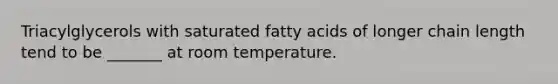 Triacylglycerols with saturated fatty acids of longer chain length tend to be _______ at room temperature.