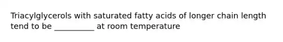 Triacylglycerols with saturated fatty acids of longer chain length tend to be __________ at room temperature