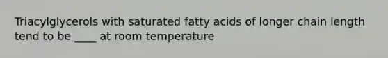 ​Triacylglycerols with saturated fatty acids of longer chain length tend to be ____ at room temperature