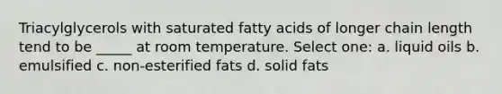 Triacylglycerols with saturated fatty acids of longer chain length tend to be _____ at room temperature. Select one: a. liquid oils b. emulsified c. non-esterified fats d. solid fats