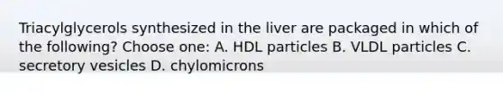 Triacylglycerols synthesized in the liver are packaged in which of the following? Choose one: A. HDL particles B. VLDL particles C. secretory vesicles D. chylomicrons