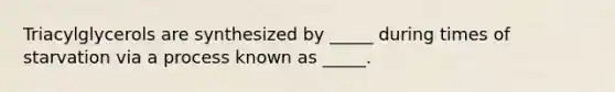 Triacylglycerols are synthesized by _____ during times of starvation via a process known as _____.