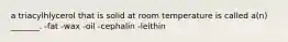 a triacylhlycerol that is solid at room temperature is called a(n) _______. -fat -wax -oil -cephalin -leithin